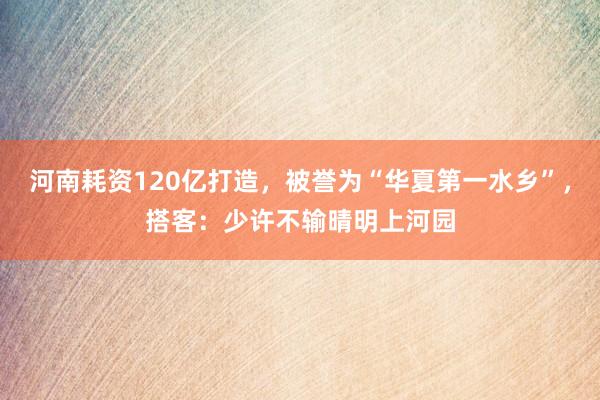 河南耗资120亿打造，被誉为“华夏第一水乡”，搭客：少许不输晴明上河园