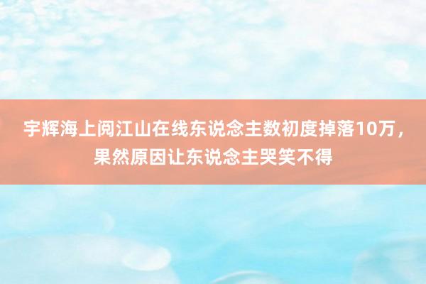 宇辉海上阅江山在线东说念主数初度掉落10万，果然原因让东说念主哭笑不得