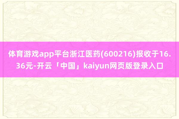 体育游戏app平台浙江医药(600216)报收于16.36元-开云「中国」kaiyun网页版登录入口