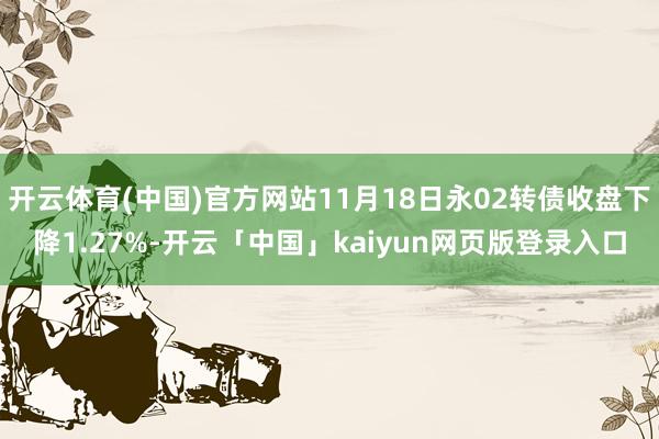 开云体育(中国)官方网站11月18日永02转债收盘下降1.27%-开云「中国」kaiyun网页版登录入口