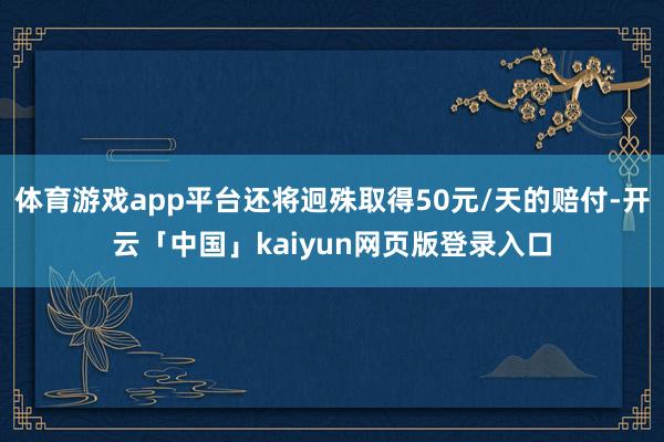 体育游戏app平台还将迥殊取得50元/天的赔付-开云「中国」kaiyun网页版登录入口