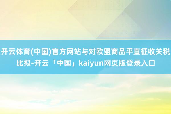 开云体育(中国)官方网站与对欧盟商品平直征收关税比拟-开云「中国」kaiyun网页版登录入口