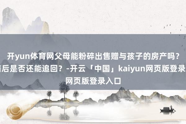 开yun体育网父母能粉碎出售赠与孩子的房产吗？出售后是否还能追回？-开云「中国」kaiyun网页版登录入口