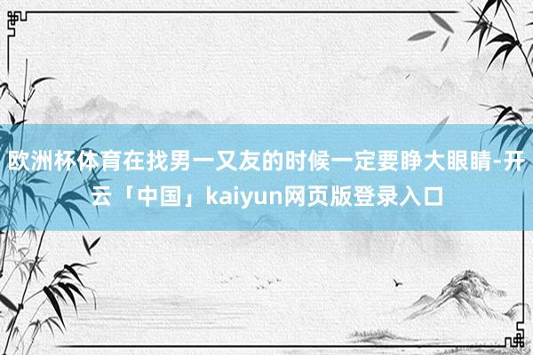 欧洲杯体育在找男一又友的时候一定要睁大眼睛-开云「中国」kaiyun网页版登录入口