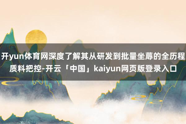 开yun体育网深度了解其从研发到批量坐蓐的全历程质料把控-开云「中国」kaiyun网页版登录入口