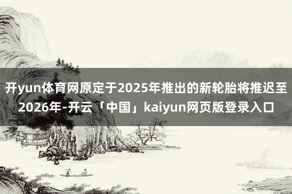 开yun体育网原定于2025年推出的新轮胎将推迟至2026年-开云「中国」kaiyun网页版登录入口