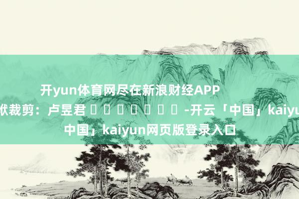 开yun体育网尽在新浪财经APP            						包袱裁剪：卢昱君 							-开云「中国」kaiyun网页版登录入口